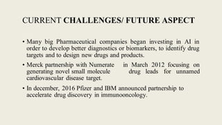 CURRENT CHALLENGES/ FUTURE ASPECT
• Many big Pharmaceutical companies began investing in AI in
order to develop better diagnostics or biomarkers, to identify drug
targets and to design new drugs and products.
• Merck partnership with Numerate
generating novel small molecule
cardiovascular disease target.
in March 2012 focusing on
drug leads for unnamed
• In december, 2016 Pfizer and IBM announced partnership to
accelerate drug discovery in immunooncology.
 