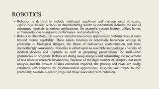 ROBOTICS
• Robotics is defined to include intelligent machines and systems used in space,
exploration, human services or manufacturing where as automation includes the use of
automated methods in various applications, for example, system factory, office, home,
or transportations to improve performance and productivity."
• Robots in laboratory, life science and pharmaceutical applications perform tasks at rates
beyond human capability. These robots function in potentially hazardous settings in
proximity to biological dangers, the threat of radioactive contamination and toxic
chemotherapy compounds. Robotics is called upon to assemble and package a variety of
medical devices and implants as well as preparing prescriptions for mail-order
pharmacies or hospitals. Robots are doing assay analysis and automating the movement
of test tubes in research laboratories. Because of the high number of samples that need
analysis and the amount of data collection required, the process and costs are easily
validated with robotics. In pharmaceutical applications, hospitals use robots to mix
potentially hazardous cancer drugs and those associated with radiation.
 