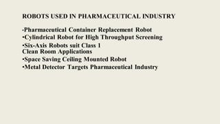 ROBOTS USED IN PHARMACEUTICAL INDUSTRY
•Pharmaceutical Container Replacement Robot
•Cylindrical Robot for High Throughput Screening
•Six-Axis Robots suit Class 1
Clean Room Applications
•Space Saving Ceiling Mounted Robot
•Metal Detector Targets Pharmaceutical Industry
 
