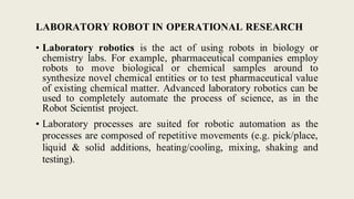 LABORATORY ROBOT IN OPERATIONAL RESEARCH
• Laboratory robotics is the act of using robots in biology or
chemistry labs. For example, pharmaceutical companies employ
robots to move biological or chemical samples around to
synthesize novel chemical entities or to test pharmaceutical value
of existing chemical matter. Advanced laboratory robotics can be
used to completely automate the process of science, as in the
Robot Scientist project.
• Laboratory processes are suited for robotic automation as the
processes are composed of repetitive movements (e.g. pick/place,
liquid & solid additions, heating/cooling, mixing, shaking and
testing).
 