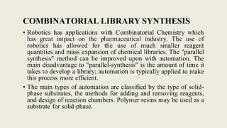 COMBINATORIAL LIBRARY SYNTHESIS
• Robotics has applications with Combinatorial Chemistry which
has great impact on the pharmaceutical industry. The use of
robotics has allowed for the use of much smaller reagent
quantities and mass expansion of chemical libraries. The "parallel
synthesis" method can be improved upon with automation. The
main disadvantage to "parallel-synthesis" is the amount of time it
takes to develop a library; automation is typically applied to make
this process more efficient.
• The main types of automation are classified by the type of solid-
phase substrates, the methods for adding and removing reagents,
and design of reaction chambers. Polymer resins may be used as a
substrate for solid-phase.
 