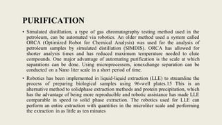 PURIFICATION
• Simulated distillation, a type of gas chromatography testing method used in the
petroleum, can be automated via robotics. An older method used a system called
ORCA (Optimized Robot for Chemical Analysis) was used for the analysis of
petroleum samples by simulated distillation (SIMDIS). ORCA has allowed for
shorter analysis times and has reduced maximum temperature needed to elute
compounds. One major advantage of automating purification is the scale at which
separations can be done. Using microprocessors, ionexchange separation can be
conducted on a Nano liter scale in a short period of time.
• Robotics has been implemented in liquid-liquid extraction (LLE) to streamline the
process of preparing biological samples using 96-well plates.15 This is an
alternative method to solidphase extraction methods and protein precipitation, which
has the advantage of being more reproducible and robotic assistance has made LLE
comparable in speed to solid phase extraction. The robotics used for LLE can
perform an entire extraction with quantities in the microliter scale and performing
the extraction in as little as ten minutes
 