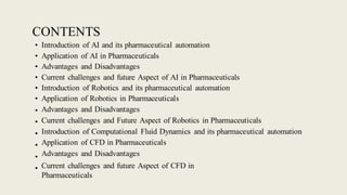 CONTENTS
• Introduction of AI and its pharmaceutical automation
• Application of AI in Pharmaceuticals
• Advantages and Disadvantages
• Current challenges and future Aspect of AI in Pharmaceuticals
• Introduction of Robotics and its pharmaceutical automation
• Application of Robotics in Pharmaceuticals
•
•
•
•
•
•
Advantages and Disadvantages
Current challenges and Future Aspect of Robotics in Pharmaceuticals
Introduction of Computational Fluid Dynamics and its pharmaceutical automation
Application of CFD in Pharmaceuticals
Advantages and Disadvantages
Current challenges and future Aspect of CFD in
Pharmaceuticals
 