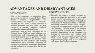 ADVANTAGES AND DISADVANTAGES
ADVANTAGES
• One of the advantages to automation faster
processing, but it is not necessarily faster than a
human operator. Repeatability and
reproducibility are improved as automated
systems as less likely to have variances in
reagent quantities and less likely to have
variances in reaction conditions. Typically
productivity is increased since human
constraints, such as time constraints, are no
longer a factor. Efficiency is generally improved
as robots can work continuously and reduce the
amount of reagents used to perform a reaction.
Also there is a reduction in material waste.
Automation can also establish safer working
environments since hazardous compounds do
not have to be handled. Additionally automation
allows staff to focus on other tasks that are not
repetitive.
DISADVANTAGES
• Typically the costs of a single synthesis or
sample assessment are expensive to set up and
startup cost for automation can be expensive.
Many techniques have not been developed for
automation yet. Additionally there is difficultly
automating instances where visual analysis,
recognition, or comparison is required such as
color changes. This also leads to the analysis
being limited by available sensory inputs. One
potential disadvantage is an increases job
shortage as automation may replace staff
members who do tasks easily replicated by a
robot. Some systems require the use of
programming languages such as C++ or Visual
Basic to run more complicated tasks.
 