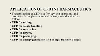APPLICATION OF CFD IN PHARMACEUTICS
• The application of CFD to a few key unit operations and
processes in the pharmaceutical industry was described as
follows.
• CFD for mixing.
• CFD for solids handling.
• CFD for separation.
• CFD for dryers.
• CFD for packaging.
• CFD for energy generation and energy-transfer devices.
 