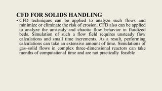CFD FOR SOLIDS HANDLING
• CFD techniques can be applied to analyze such flows and
minimize or eliminate the risk of erosion. CFD also can be applied
to analyze the unsteady and chaotic flow behavior in fluidized
beds. Simulation of such a flow field requires unsteady flow
calculations and small time increments. As a result, performing
calculations can take an extensive amount of time. Simulations of
gas–solid flows in complex three-dimensional reactors can take
months of computational time and are not practically feasible
 