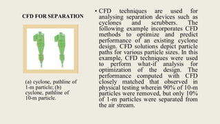 CFD FOR SEPARATION
(a) cyclone, pathline of
1-m particle; (b)
cyclone, pathline of
10-m particle.
• CFD techniques are used for
analysing separation devices such as
cyclones and scrubbers. The
following example incorporates CFD
methods to optimize and predict
performance of an existing cyclone
design. CFD solutions depict particle
paths for various particle sizes. In this
example, CFD techniques were used
to perform what-if analysis for
optimization of the design. The
performance computed with CFD
closely matched that observed in
physical testing wherein 90% of 10-m
particles were removed, but only 10%
of 1-m particles were separated from
the air stream.
 