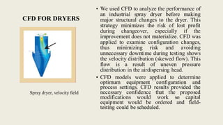 CFD FOR DRYERS
Spray dryer, velocity field
• We used CFD to analyze the performance of
an industrial spray dryer before making
major structural changes to the dryer. This
strategy minimizes the risk of lost profit
during changeover, especially if the
improvement does not materialize. CFD was
applied to examine configuration changes,
thus minimizing risk and avoiding
unnecessary downtime during testing shows
the velocity distribution (skewed flow). This
flow is a result of uneven pressure
distribution in the airdispersing head.
• CFD models were applied to determine
optimum equipment configuration and
process settings. CFD results provided the
necessary confidence that the proposed
modifications would work so capital
equipment would be ordered and field-
testing could be scheduled.
 