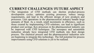 CURRENT CHALLENGES/ FUTURE ASPECT
• The integration of CFD methods can shorten product-process
development cycles, optimize existing processes, reduce energy
requirements, and lead to the efficient design of new products and
processes. Unit operations in the pharmaceutical industry handle large
amounts of fluid. As a result, small increments in efficiency, such as
those created by implementing CFD solutions, can lead to significant
product cost savings. Key processes in the pharmaceutical industry can
be improved with CFD techniques. The aerospace and automobile
industries already have integrated CFD methods into their design
process. The chemical process and the pharmaceutical industries now
are beginning to integrate this technology. The full potential for process
improvements using CFD solutions is yet to be realized.
 