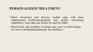 PERSONALIZED TREATMENT
• Micro biosensors and devices, mobile apps with more
sophisticated health-measurement and remote monitoring
capabilities; these data can further be used for R&D.
• DermCheck; app available in Google play store in which images
are sent to dermatologists(human not machines)
 