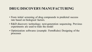 DRUG DISCOVERY/MANUFACTURING
• From initial screening of drug compounds to predicted success
rate based on biological factors.
• R&D discovery technology; next-generation sequencing. Previous
experiments are used to train the model
• Optimization softwares (example: FormRules) Designing of the
processes
 