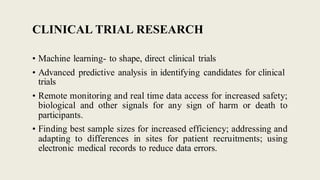 CLINICAL TRIAL RESEARCH
• Machine learning- to shape, direct clinical trials
• Advanced predictive analysis in identifying candidates for clinical
trials
• Remote monitoring and real time data access for increased safety;
biological and other signals for any sign of harm or death to
participants.
• Finding best sample sizes for increased efficiency; addressing and
adapting to differences in sites for patient recruitments; using
electronic medical records to reduce data errors.
 