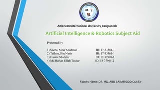 American International University Bangladesh
Artificial Intelligence & Robotics Subject Aid
Presented By
1) Saeed, Meer Shadman ID: 17-33584-1
2) Tafhim, Bin Nasir ID: 17-33361-1
3) Hasan, Shahriar ID: 17-33908-1
4) Md Barkat Ullah Tushar ID: 18-37965-2
Faculty Name: DR. MD. ABU BAKAR SIDDIQUI Sir
 
