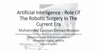 Artificial Intelligence : Role Of
The Robotic Surgery In The
Current Era
Muhammed Luqman Osman Wasson
MSc(UK),FEBS(Gen.Surg.),FRCS(Glas.),FRCSEd(Gen.Surg.),FEBS(Surg.Onco.),FCPS(Pak.),AFUGIS(Korea)
Consultant Upper GI & General Surgery
Altnagelvin Hospital, WHSCNI
United Kingdom
 
