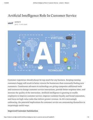 1/2/2020 Artificial Intelligence Role In Customer Service - venkat k - Medium
https://medium.com/@venkat34.k/artificial-intelligence-role-in-customer-service-e91cabe6e7b 1/4
Arti cial Intelligence Role In Customer Service
venkat k
Jan 2 · 4 min read
Customer experience should always be top-notch for any business. Keeping existing
customers happy will result in better returns for businesses than constantly finding new
customers. Continuous advances in technology are giving companies additional tools
and resources to change customer service interactions, provide better response time, and
increase the quality of the interaction. Artificial intelligence is growing to enable
employees to improve customer service, improve customer loyalty and brand reputation,
and focus on high-value tasks that deliver greater revenue. As AI is increasingly
embracing, the potential implications for customer service are announcing themselves in
surprisingly useful ways.
Improved Customer Satisfaction
 