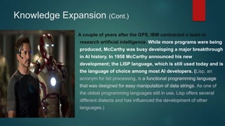 Knowledge Expansion (Cont.)
A couple of years after the GPS, IBM contracted a team to
research artificial intelligence. While more programs were being
produced, McCarthy was busy developing a major breakthrough
in AI history. In 1958 McCarthy announced his new
development; the LISP language, which is still used today and is
the language of choice among most AI developers. (Lisp, an
acronym for list processing, is a functional programming language
that was designed for easy manipulation of data strings. As one of
the oldest programming languages still in use, Lisp offers several
different dialects and has influenced the development of other
languages.)
 