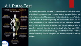 A.I. Put to Test
The military put AI based hardware to the test of war during Desert Storm.
AI-based technologies were used in missile systems, heads-up-displays, and
other advancements. AI has also made the transition to the home. With the
popularity of the AI computer growing, the interest of the public has also
grown. Applications for the Apple Macintosh and IBM compatible computer,
such as voice and character recognition have become available. Also AI
technology has made steadying camcorders simple using fuzzy logic. With a
greater demand for AI-related technology, new advancements are becoming
available. Inevitably Artificial Intelligence has, and will continue to affecting
our lives.
 