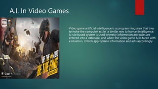 A.I. In Video Games
Video game artificial intelligence is a programming area that tries
to make the computer act in a similar way to human intelligence.
A rule based system is used whereby information and rules are
entered into a database, and when the video game AI is faced with
a situation, it finds appropriate information and acts accordingly.
 