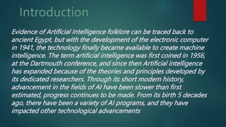 Evidence of Artificial Intelligence folklore can be traced back to
ancient Egypt, but with the development of the electronic computer
in 1941, the technology finally became available to create machine
intelligence. The term artificial intelligence was first coined in 1956,
at the Dartmouth conference, and since then Artificial Intelligence
has expanded because of the theories and principles developed by
its dedicated researchers. Through its short modern history,
advancement in the fields of AI have been slower than first
estimated, progress continues to be made. From its birth 5 decades
ago, there have been a variety of AI programs, and they have
impacted other technological advancements
 
