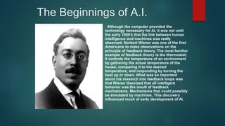 The Beginnings of A.I.
Although the computer provided the
technology necessary for AI, it was not until
the early 1950's that the link between human
intelligence and machines was really
observed. Norbert Wiener was one of the first
Americans to make observations on the
principle of feedback theory. The most familiar
example of feedback theory is the thermostat:
It controls the temperature of an environment
by gathering the actual temperature of the
house, comparing it to the desired
temperature, and responding by turning the
heat up or down. What was so important
about his research into feedback loops was
that Wiener theorized that all intelligent
behavior was the result of feedback
mechanisms. Mechanisms that could possibly
be simulated by machines. This discovery
influenced much of early development of AI.
 