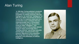 Alan Turing
In 1950 Alan Turing published a landmark
paper in which he speculated about the
possibility of creating machines with true
intelligence. He noted that "intelligence" is
difficult to define and devised his famous
Turing Test. If a machine could carry on a
conversation (over a teletype) that was
indistinguishable from a conversation
with a human being, then the machine
could be called "intelligent." This
simplified version of the problem allowed
Turing to argue convincingly that a
"thinking machine" was at least plausible
and the paper answered all the most
common objections to the proposition.
The Turing Test was the first serious
proposal in the philosophy of artificial
intelligence.
 
