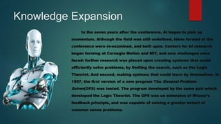 Knowledge Expansion
In the seven years after the conference, AI began to pick up
momentum. Although the field was still undefined, ideas formed at the
conference were re-examined, and built upon. Centers for AI research
began forming at Carnegie Mellon and MIT, and new challenges were
faced: further research was placed upon creating systems that could
efficiently solve problems, by limiting the search, such as the Logic
Theorist. And second, making systems that could learn by themselves. In
1957, the first version of a new program The General Problem
Solver(GPS) was tested. The program developed by the same pair which
developed the Logic Theorist. The GPS was an extension of Wiener's
feedback principle, and was capable of solving a greater extent of
common sense problems.
 