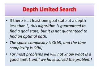 • If there is at least one goal state at a depth
less than L, this algorithm is guaranteed to
find a goal state, but it is not guaranteed to
find an optimal path.
• The space complexity is O(bl), and the time
complexity is O(bl).
• For most problems we will not know what is a
good limit L until we have solved the problem!
 