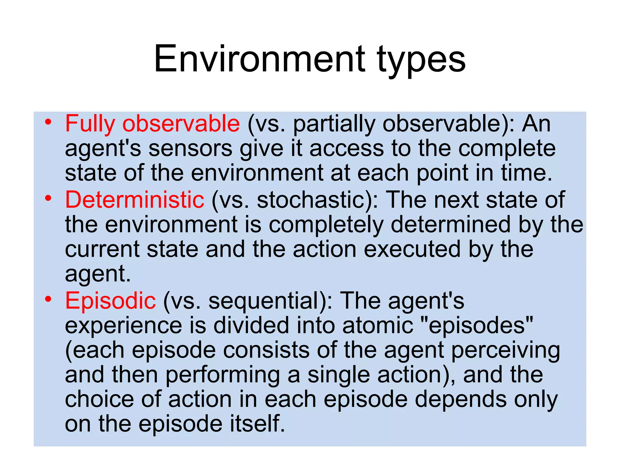 • Fully observable (vs. partially observable): An
agent's sensors give it access to the complete
state of the environment at each point in time.
• Deterministic (vs. stochastic): The next state of
the environment is completely determined by the
current state and the action executed by the
agent.
• Episodic (vs. sequential): The agent's
experience is divided into atomic "episodes"
(each episode consists of the agent perceiving
and then performing a single action), and the
choice of action in each episode depends only
on the episode itself.
Environment types
 