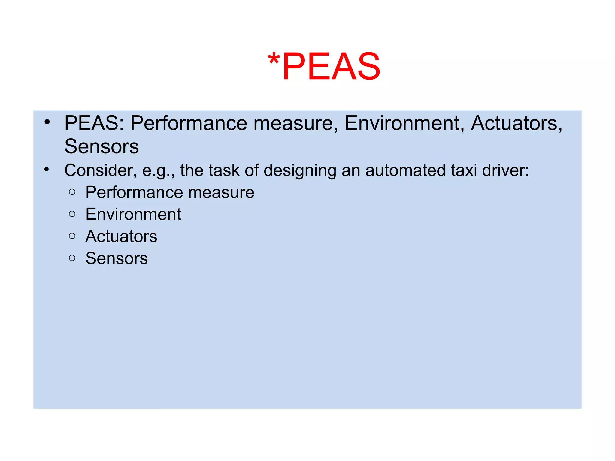 *PEAS
• PEAS: Performance measure, Environment, Actuators,
Sensors
• Consider, e.g., the task of designing an automated taxi driver:
o Performance measure
o Environment
o Actuators
o Sensors
 