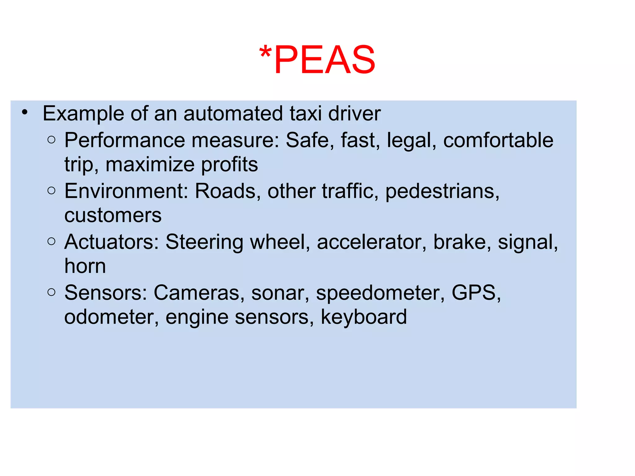 *PEAS
• Example of an automated taxi driver
o Performance measure: Safe, fast, legal, comfortable
trip, maximize profits
o Environment: Roads, other traffic, pedestrians,
customers
o Actuators: Steering wheel, accelerator, brake, signal,
horn
o Sensors: Cameras, sonar, speedometer, GPS,
odometer, engine sensors, keyboard
 