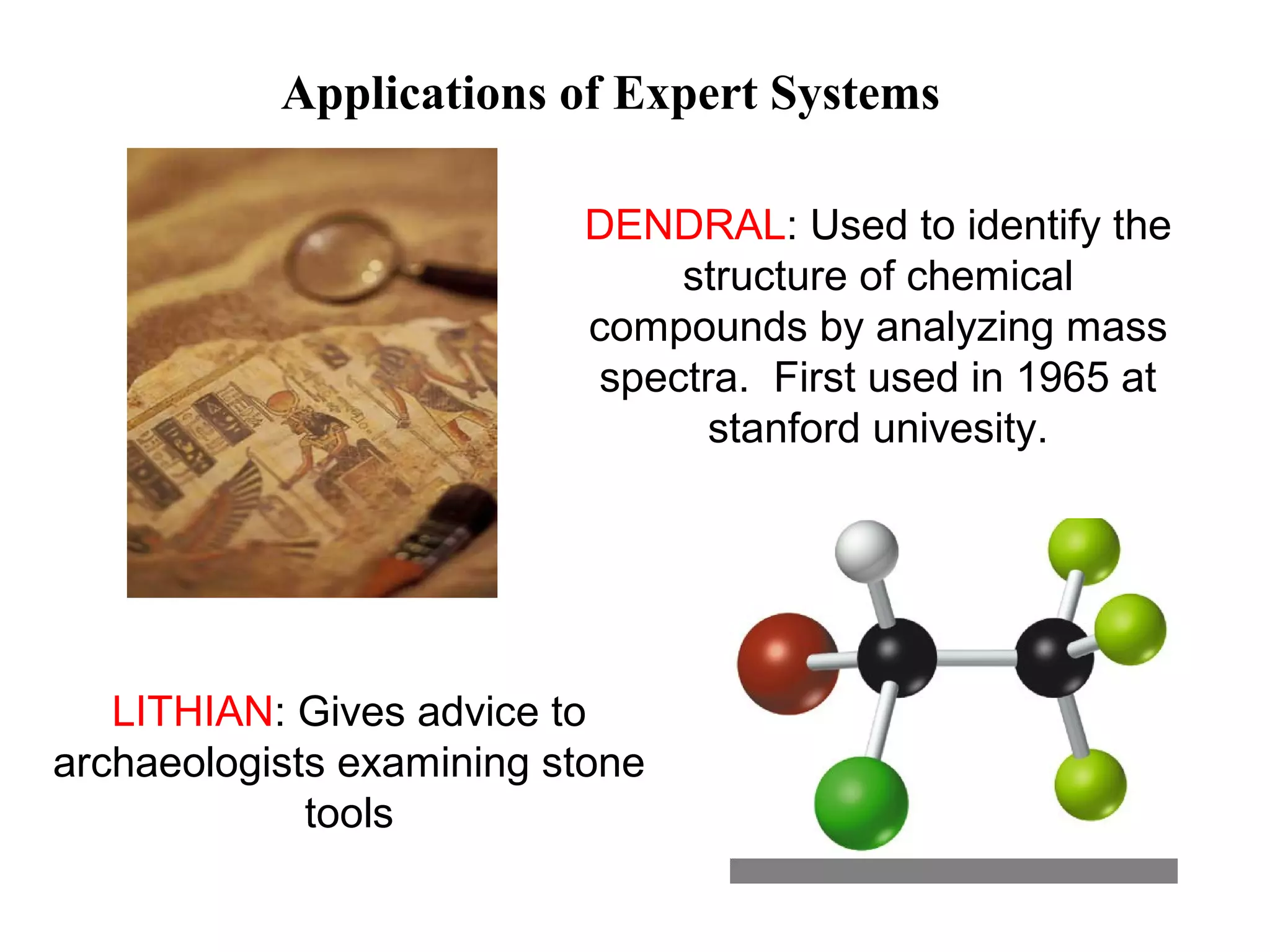 Applications of Expert Systems
LITHIAN: Gives advice to
archaeologists examining stone
tools
DENDRAL: Used to identify the
structure of chemical
compounds by analyzing mass
spectra. First used in 1965 at
stanford univesity.
 