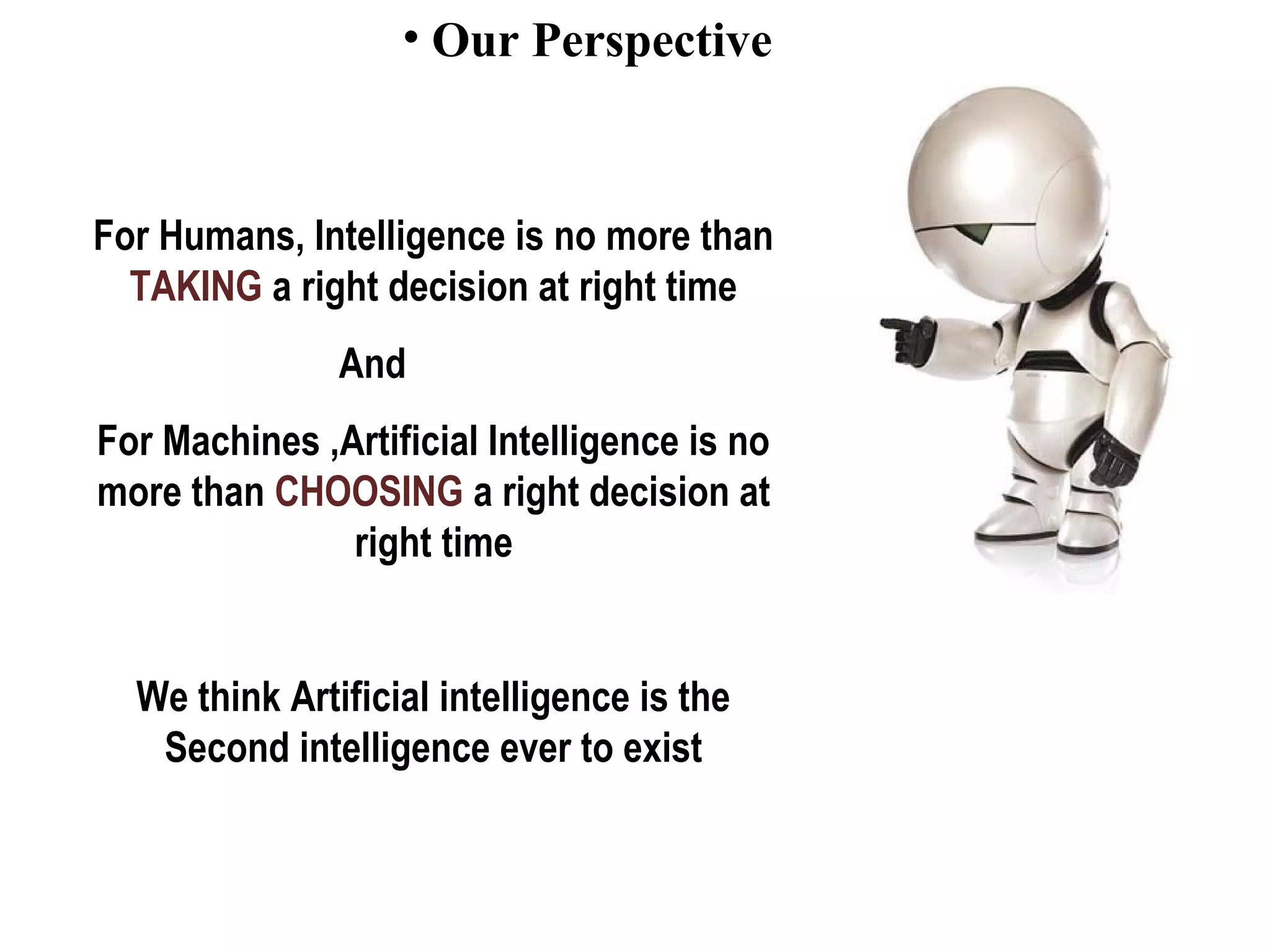 • Our Perspective
For Humans, Intelligence is no more than
TAKING a right decision at right time
And
For Machines ,Artificial Intelligence is no
more than CHOOSING a right decision at
right time
We think Artificial intelligence is the
Second intelligence ever to exist
 