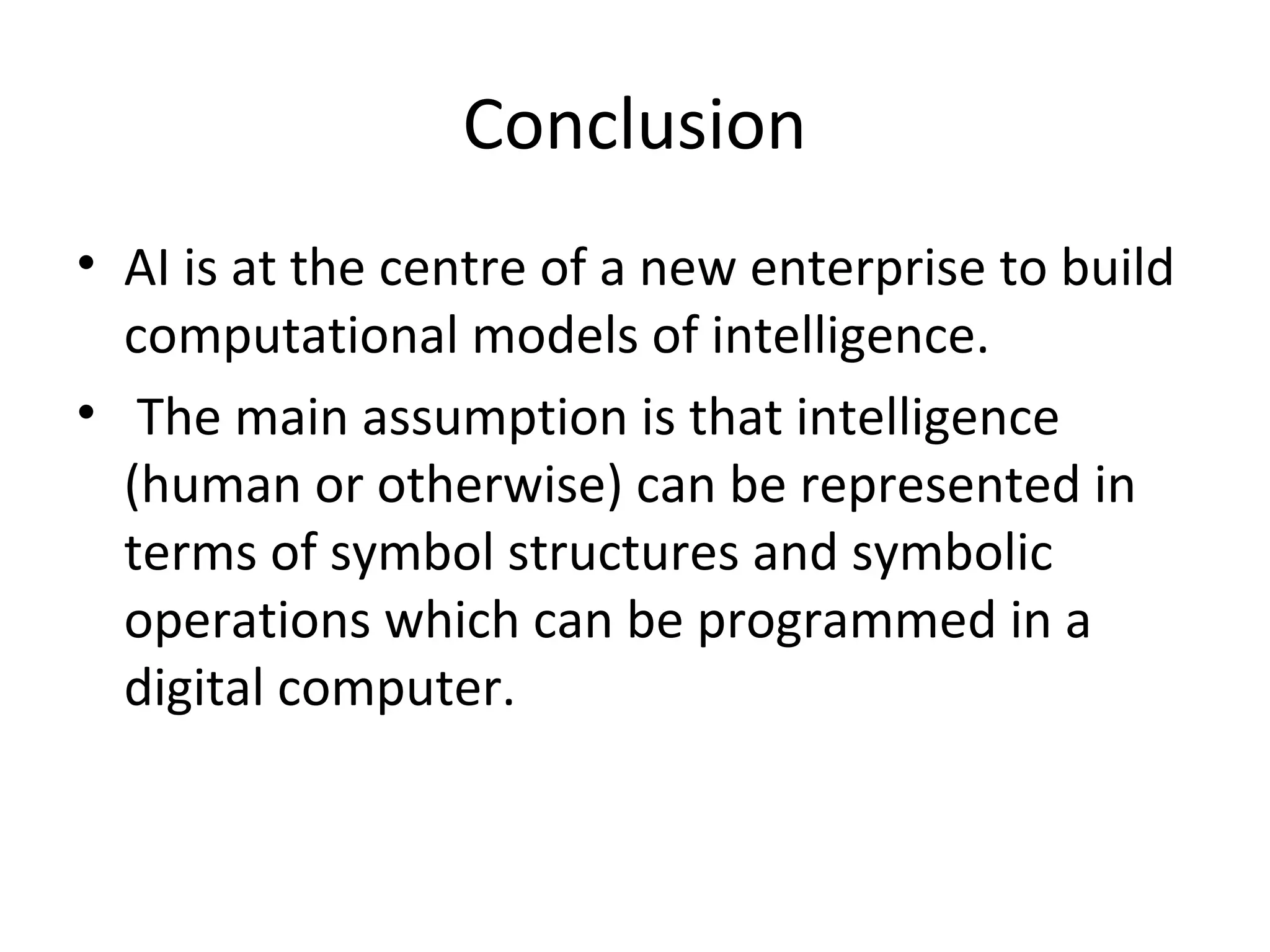 Conclusion
• AI is at the centre of a new enterprise to build
computational models of intelligence.
• The main assumption is that intelligence
(human or otherwise) can be represented in
terms of symbol structures and symbolic
operations which can be programmed in a
digital computer.
 