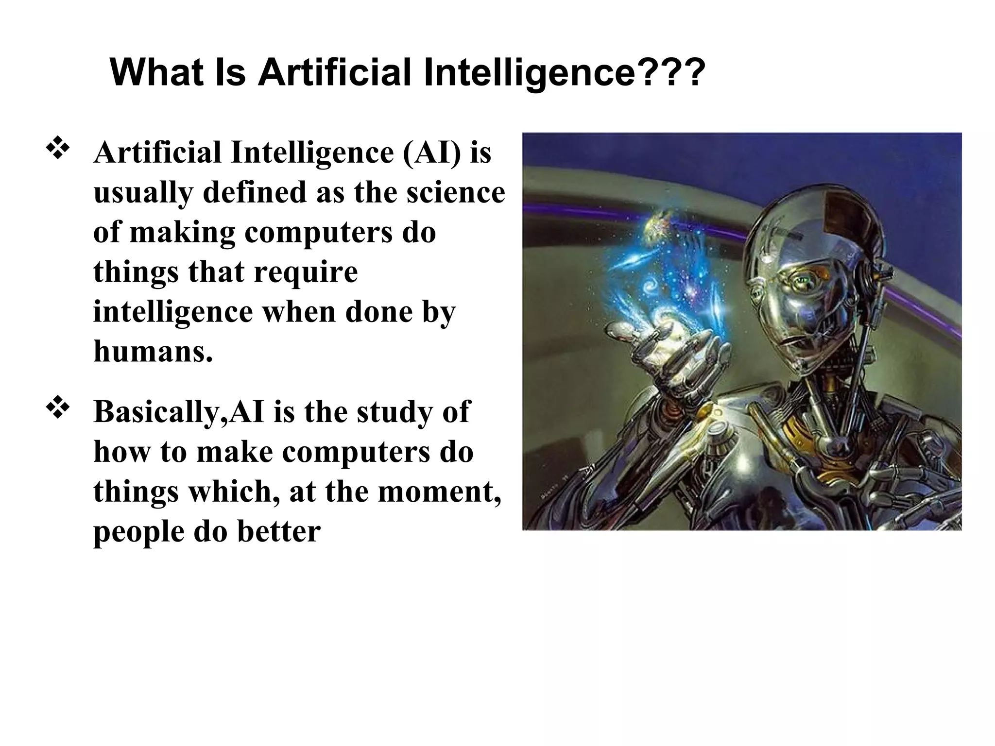 What Is Artificial Intelligence???
 Artificial Intelligence (AI) is
usually defined as the science
of making computers do
things that require
intelligence when done by
humans.
 Basically,AI is the study of
how to make computers do
things which, at the moment,
people do better
 