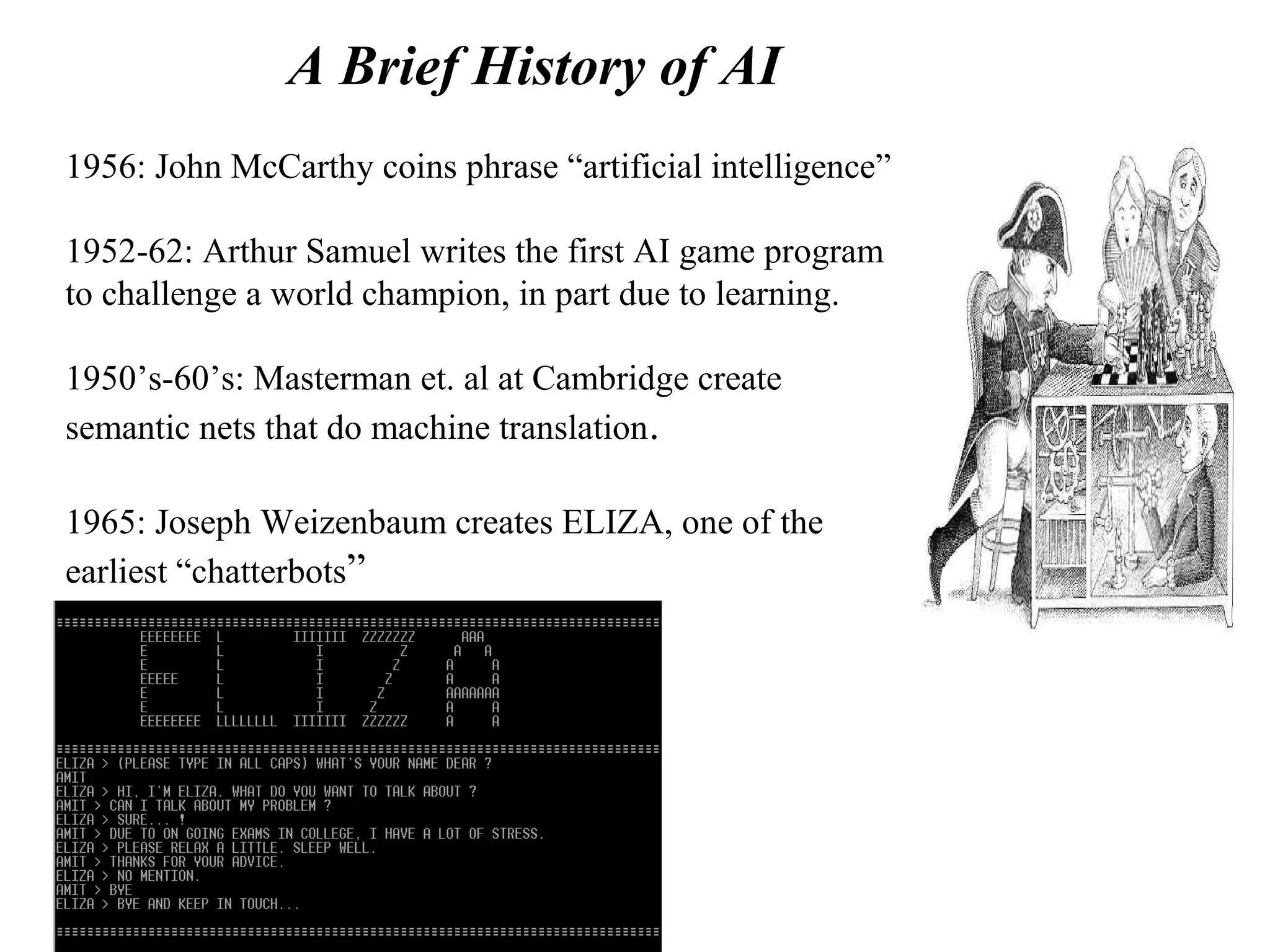 A Brief History of AI
1956: John McCarthy coins phrase “artificial intelligence”
1952-62: Arthur Samuel writes the first AI game program
to challenge a world champion, in part due to learning.
1950’s-60’s: Masterman et. al at Cambridge create
semantic nets that do machine translation.
1965: Joseph Weizenbaum creates ELIZA, one of the
earliest “chatterbots”
 