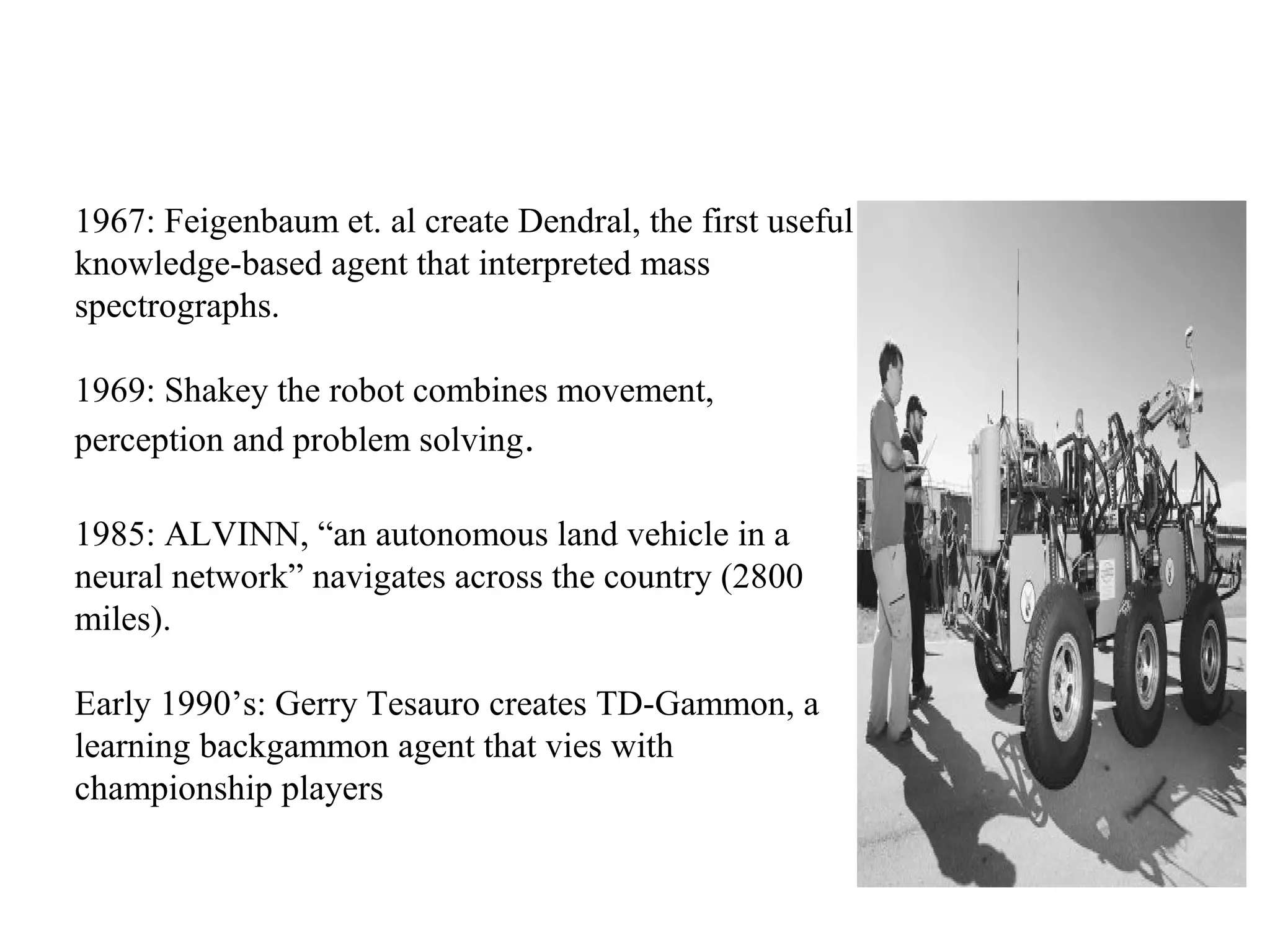1967: Feigenbaum et. al create Dendral, the first useful
knowledge-based agent that interpreted mass
spectrographs.
1969: Shakey the robot combines movement,
perception and problem solving.
1985: ALVINN, “an autonomous land vehicle in a
neural network” navigates across the country (2800
miles).
Early 1990’s: Gerry Tesauro creates TD-Gammon, a
learning backgammon agent that vies with
championship players
 