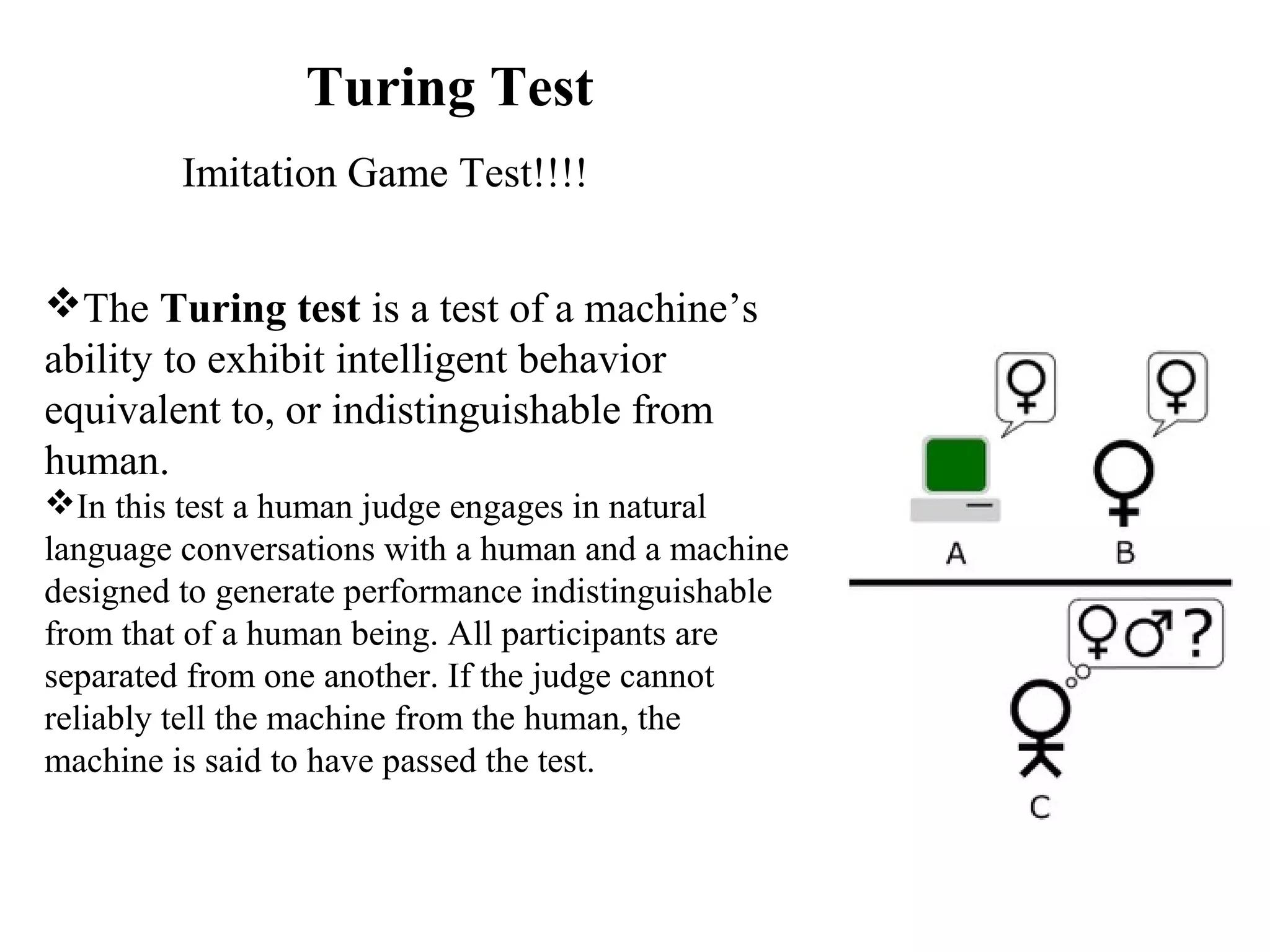 Turing Test
The Turing test is a test of a machine’s 
ability to exhibit intelligent behavior 
equivalent to, or indistinguishable from 
human.
In this test a human judge engages in natural 
language conversations with a human and a machine 
designed to generate performance indistinguishable 
from that of a human being. All participants are 
separated from one another. If the judge cannot 
reliably tell the machine from the human, the 
machine is said to have passed the test.
Imitation Game Test!!!!
 