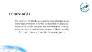 Future of AI
The future of AI has the potential to revolutionize many
industries, from healthcare to transportation. It is also
expected to create new jobs and revolutionize the way
businesses interact with their customers. AI will be a key
driver of economic growth in the coming years.
 