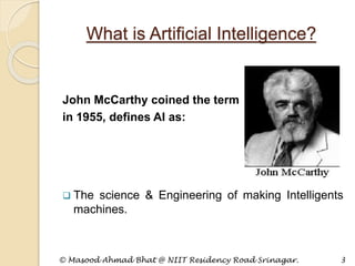 What is Artificial Intelligence?
John McCarthy coined the term
in 1955, defines AI as:
 The science & Engineering of making Intelligents
machines.
© Masood Ahmad Bhat @ NIIT Residency Road Srinagar. 3
 