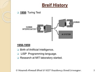 Breif History
 1950: Turing Test
1956-1959:
 Birth of Artificial Intelligence.
 LISP Programming language.
 Research at MIT laboratory started.
© Masood Ahmad Bhat @ NIIT Residency Road Srinagar. 5
 