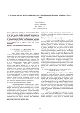 Cognitive Science Artificial Intelligence: Simulating the Human Mind to Achieve
                                          Goals

                                                           Samantha Luber
                                                         University of Michigan
                                                           Ann Arbor, U.S.A.
                                                       E-mail: saluber@umich.edu


Abstract: This paper provides a general overview of the               ranging from creating and observing artificial neurons to
interdisciplinary study of cognitive science, specifically the area   representing the mind as a high-level collection of rules,
of the field involving artificial intelligence. In addition, the      symbols, and plans [3].
paper will elaborate on current research for cognitive science
artificial intelligence, highlight the importance of this research    B. Cognitive Science in Artificial Intelligence
by providing specific examples of its applications in present
                                                                                In addition to simulating intelligence to model and
society, and briefly discuss future research opportunities for
the overlapping fields of cognitive science and artificial            study the human mind, artificial intelligence involves the
intelligence.                                                         study of cognitive phenomena in machines and attempts to
                                                                      implement aspects of human intelligence in computer
Keywords: Artificial intelligence, cognitive science
                                                                      programs. These programs can be used to address a variety
                                                                      of complex problems with the goal of doing so more
       I. AN OVERVIEW OF COGNITIVE SCIENCE                            efficiently than a human. New theories in the cognitive
              ARTIFICIAL INTELLIGENCE                                 science field often influence improved artificial intelligence
                                                                      agents that better simulate the human thought process [2].
          Since ancient times, people have conducted                  Achievements in cognitive science help improve artificial
countless experiments in attempts to better understand the            simulation of the human mind. In turn, more accurate
human mind. These tests eventually lead to the development            artificial intelligence provides better models of the human
of psychology. In the late 1930’s, cognitive science emerged          mind for cognitive science researchers to use. Although the
as an extension of psychology topics; it is concerned with            goals of cognitive science and artificial intelligence differ,
how information is stored and transferred in the human mind.          collaboration between the two fields is essential for their
It is an interdisciplinary science, linking psychology,               success. Cognitive science artificial intelligence refers to the
linguistics, anthropology, philosophy, neuroscience,                  interdisciplinary study that overlaps these areas in attempt to
sociology, and learning sciences [1]. A useful tool for               achieve both cognitive science and artificial intelligence
cognitive researchers, artificial intelligence is the branch of       goals.
computer science concerned with creating simulations that
model human cognition. In addition to serving as a research             II. CURRENT RESEARCH IN COGNITIVE SCIENCE
tool, artificial intelligence also contains a scientific aspect,                 ARTIFICIAL INTELLIGENCE
focusing on studying cognitive behavior of machines [2].                        A fundamental goal of cognitive science artificial
Developed to encapsulate the concept of both early cognitive          intelligence is to use the power of computers to understand
science and intelligence simulated by machines, modern                and supplement human thinking. In artificial intelligence, an
cognitive science artificial intelligence focuses on how              intelligent agent refers to a computer-simulated entity that
humans, animals, and machines store information associated            interacts with its environment and works to achieve goals,
with perception, language, reasoning, and emotion.                    both simple and complex [3]. By observing which problems
                                                                      an intelligent agent can solve and how the computer program
A. Artificial Intelligence in Cognitive Science                       solves these problems, researchers in the cognitive science
         The central principle of cognitive science is that a         field aim to develop theories about how the brain learns and
complete understanding of the mind cannot be obtained                 constructs logical rules, how intelligence arises within the
without analyzing the mind on multiple levels. In other               brain, insights on which pieces of information humans will
words, numerous techniques must be used to fully evaluate             forget and remember, and the kinds of resources the human
and understand a process of the mind. Artificial intelligence         mind uses [2].
is a powerful approach that allows researchers in cognitive                      In addition to gaining a better insight into the nature
science to study behavior through computational modeling              of the human mind, the ultimate goal of cognitive science
of the human mind [2]. There are numerous approaches to               artificial intelligence is to eventually develop human-level,
simulating how the mind is structured with approaches                 machine intelligence. At this level, the intelligent agent
___________________________________
978-1-61284-840-2/11/$26.00 ©2011 IEEE
 