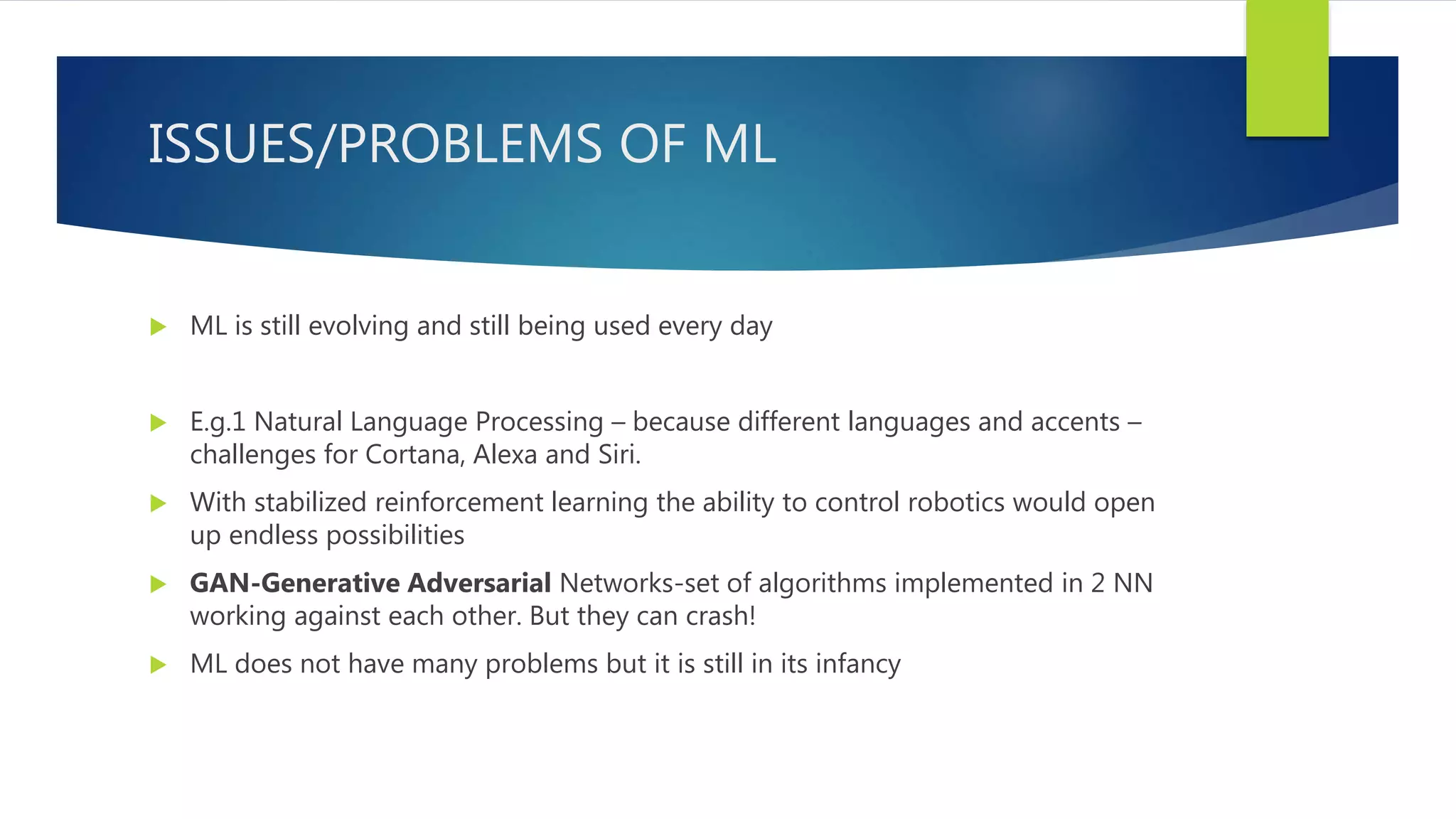 ISSUES/PROBLEMS OF ML  ML is still evolving and still being used every day  E.g.1 Natural Language Processing – because different languages and accents – challenges for Cortana, Alexa and Siri.  With stabilized reinforcement learning the ability to control robotics would open up endless possibilities  GAN-Generative Adversarial Networks-set of algorithms implemented in 2 NN working against each other. But they can crash!  ML does not have many problems but it is still in its infancy 