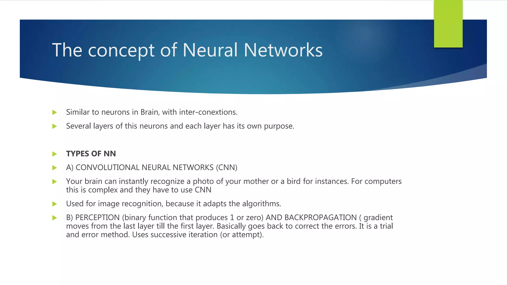 The concept of Neural Networks  Similar to neurons in Brain, with inter-conextions.  Several layers of this neurons and each layer has its own purpose.  TYPES OF NN  A) CONVOLUTIONAL NEURAL NETWORKS (CNN)  Your brain can instantly recognize a photo of your mother or a bird for instances. For computers this is complex and they have to use CNN  Used for image recognition, because it adapts the algorithms.  B) PERCEPTION (binary function that produces 1 or zero) AND BACKPROPAGATION ( gradient moves from the last layer till the first layer. Basically goes back to correct the errors. It is a trial and error method. Uses successive iteration (or attempt). 