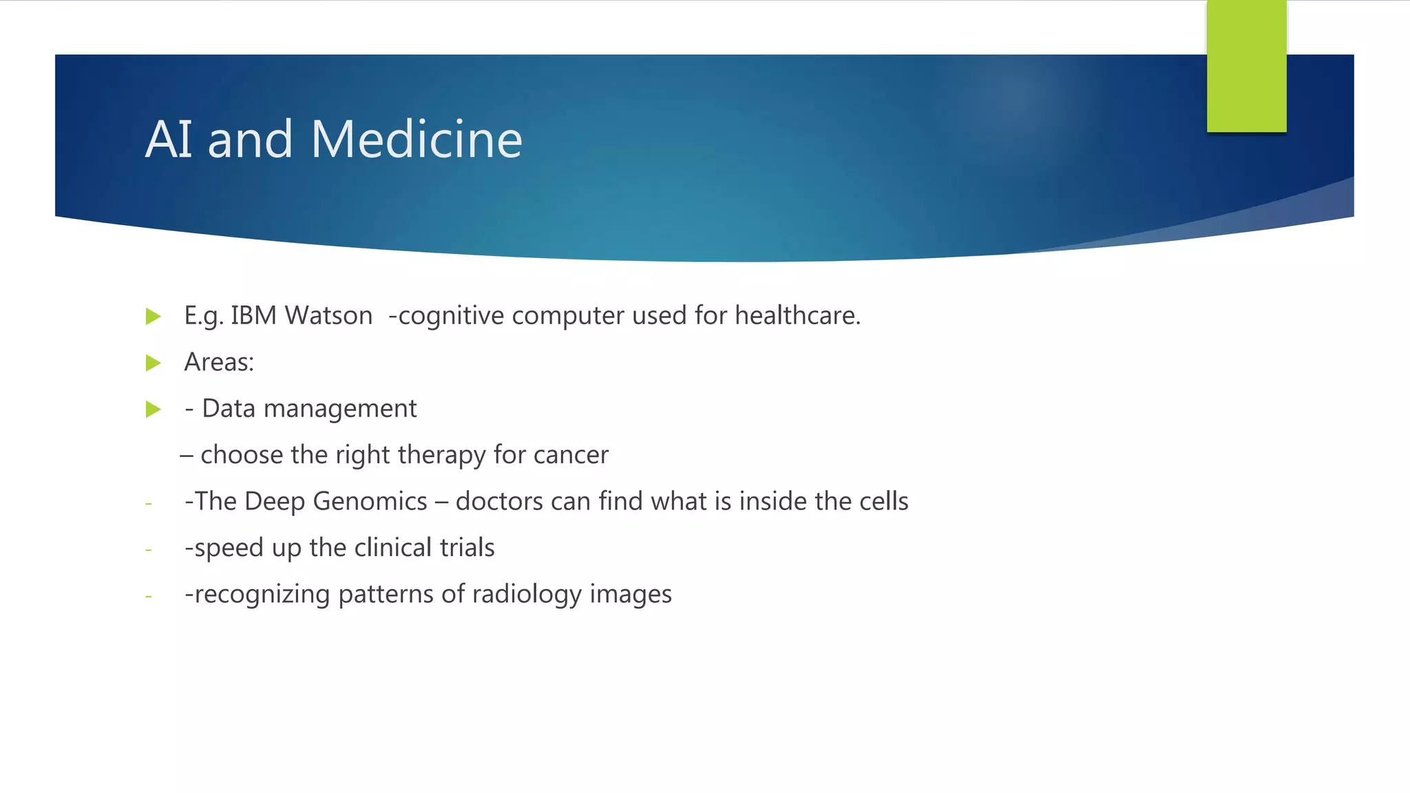 AI and Medicine  E.g. IBM Watson -cognitive computer used for healthcare.  Areas:  - Data management – choose the right therapy for cancer - -The Deep Genomics – doctors can find what is inside the cells - -speed up the clinical trials - -recognizing patterns of radiology images 