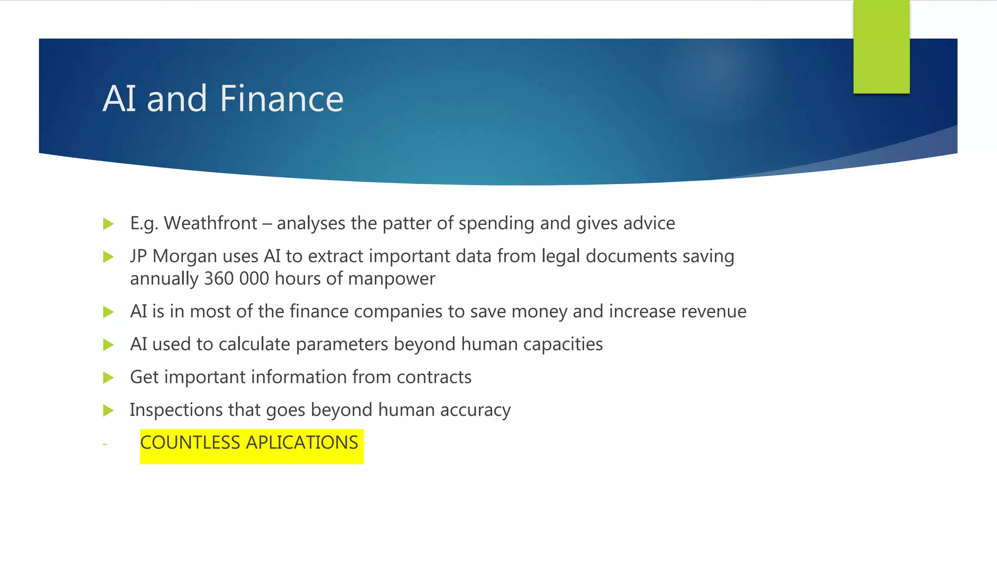 AI and Finance  E.g. Weathfront – analyses the patter of spending and gives advice  JP Morgan uses AI to extract important data from legal documents saving annually 360 000 hours of manpower  AI is in most of the finance companies to save money and increase revenue  AI used to calculate parameters beyond human capacities  Get important information from contracts  Inspections that goes beyond human accuracy - COUNTLESS APLICATIONS 