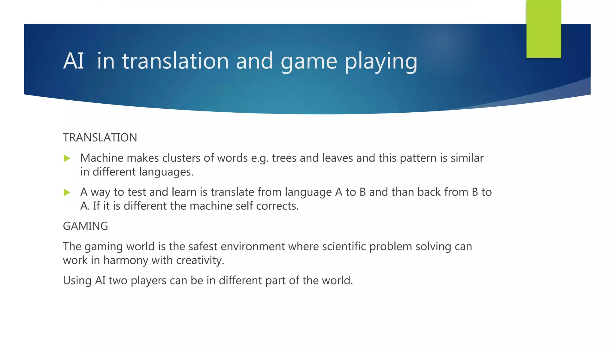 AI in translation and game playing TRANSLATION  Machine makes clusters of words e.g. trees and leaves and this pattern is similar in different languages.  A way to test and learn is translate from language A to B and than back from B to A. If it is different the machine self corrects. GAMING The gaming world is the safest environment where scientific problem solving can work in harmony with creativity. Using AI two players can be in different part of the world. 