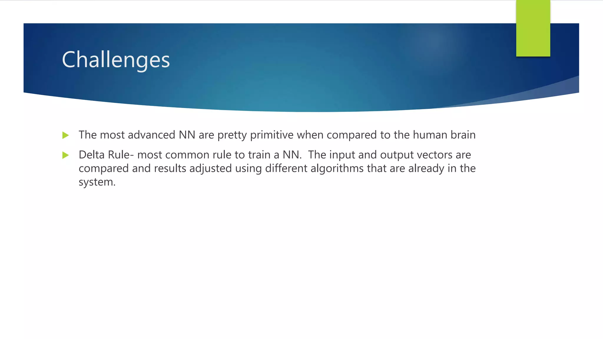 Challenges  The most advanced NN are pretty primitive when compared to the human brain  Delta Rule- most common rule to train a NN. The input and output vectors are compared and results adjusted using different algorithms that are already in the system. 