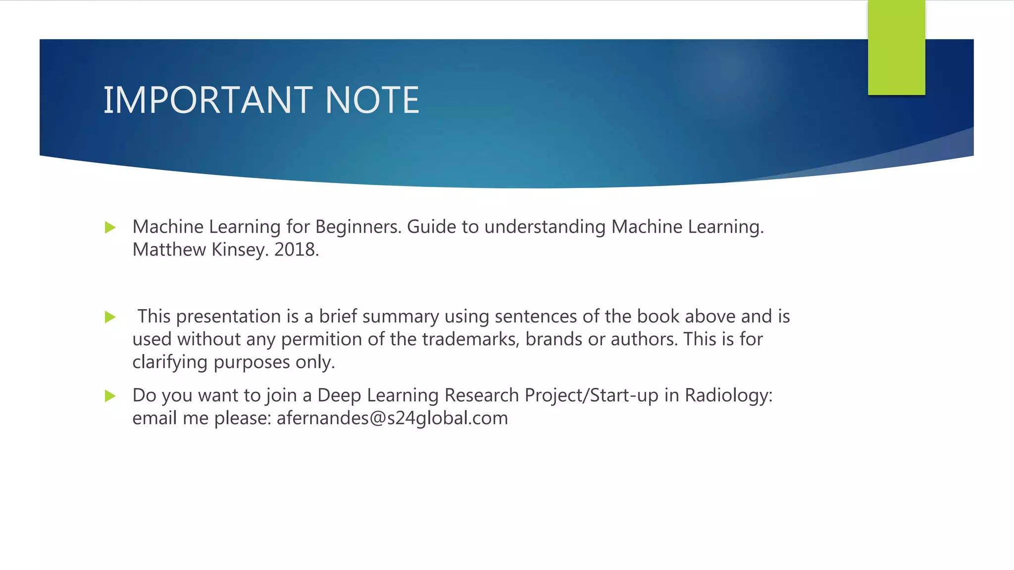 IMPORTANT NOTE  Machine Learning for Beginners. Guide to understanding Machine Learning. Matthew Kinsey. 2018.  This presentation is a brief summary using sentences of the book above and is used without any permition of the trademarks, brands or authors. This is for clarifying purposes only.  Do you want to join a Deep Learning Research Project/Start-up in Radiology: email me please: afernandes@s24global.com 