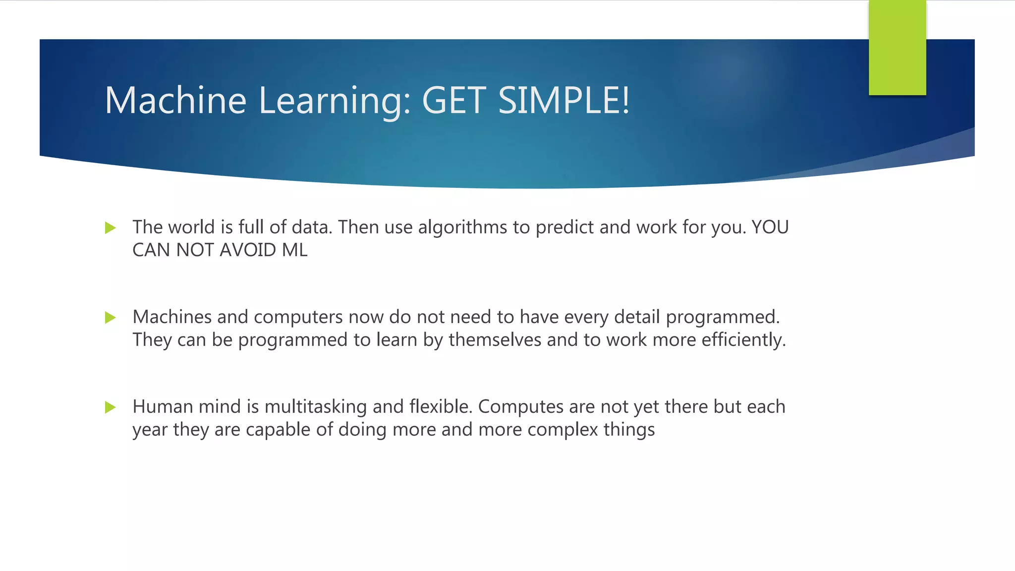 Machine Learning: GET SIMPLE!  The world is full of data. Then use algorithms to predict and work for you. YOU CAN NOT AVOID ML  Machines and computers now do not need to have every detail programmed. They can be programmed to learn by themselves and to work more efficiently.  Human mind is multitasking and flexible. Computes are not yet there but each year they are capable of doing more and more complex things 