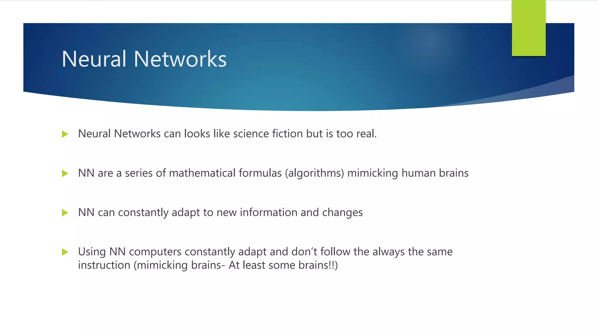 Neural Networks  Neural Networks can looks like science fiction but is too real.  NN are a series of mathematical formulas (algorithms) mimicking human brains  NN can constantly adapt to new information and changes  Using NN computers constantly adapt and don’t follow the always the same instruction (mimicking brains- At least some brains!!) 